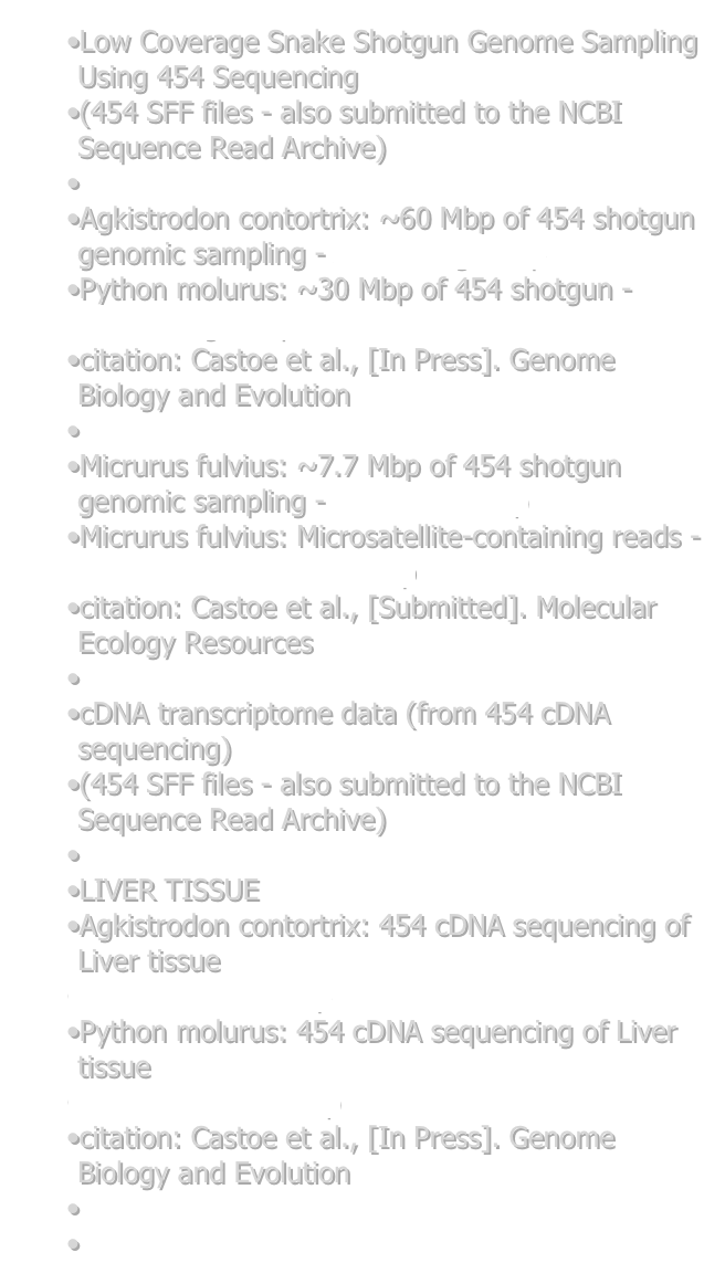 Low Coverage Snake Shotgun Genome Sampling Using 454 Sequencing
(454 SFF files - also submitted to the NCBI Sequence Read Archive)

Agkistrodon contortrix: ~60 Mbp of 454 shotgun genomic sampling - Aco_Shotgun.zip
Python molurus: ~30 Mbp of 454 shotgun - Pmo_shotgun.zip
citation: Castoe et al., [In Press]. Genome Biology and Evolution

Micrurus fulvius: ~7.7 Mbp of 454 shotgun genomic sampling - Mfl_454.fna.zip
Micrurus fulvius: Microsatellite-containing reads - Mfl_454_microsat.fasta.zip
citation: Castoe et al., [Submitted]. Molecular Ecology Resources

cDNA transcriptome data (from 454 cDNA sequencing)
(454 SFF files - also submitted to the NCBI Sequence Read Archive)

LIVER TISSUE
Agkistrodon contortrix: 454 cDNA sequencing of Liver tissue
Aco_Liver_cDNA.zip
Python molurus: 454 cDNA sequencing of Liver tissue
Pmo_Liver_cDNA.zip
citation: Castoe et al., [In Press]. Genome Biology and Evolution

